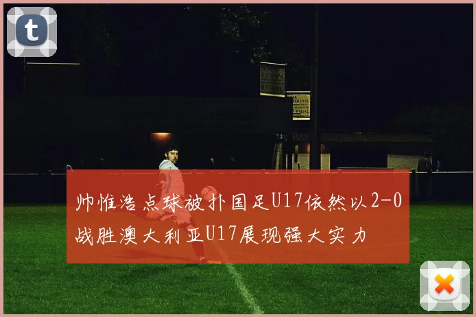 帅惟浩点球被扑国足U17依然以2-0战胜澳大利亚U17展现强大实力
