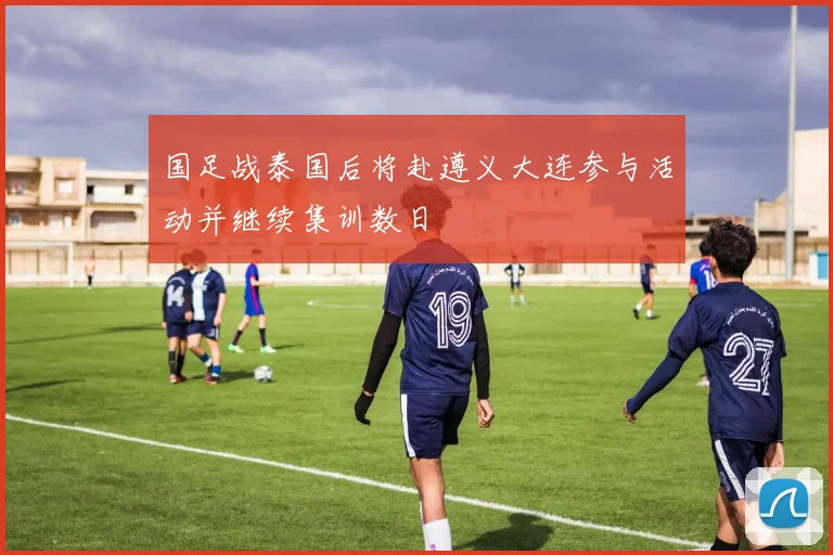 国足战泰国后将赴遵义大连参与活动并继续集训数日