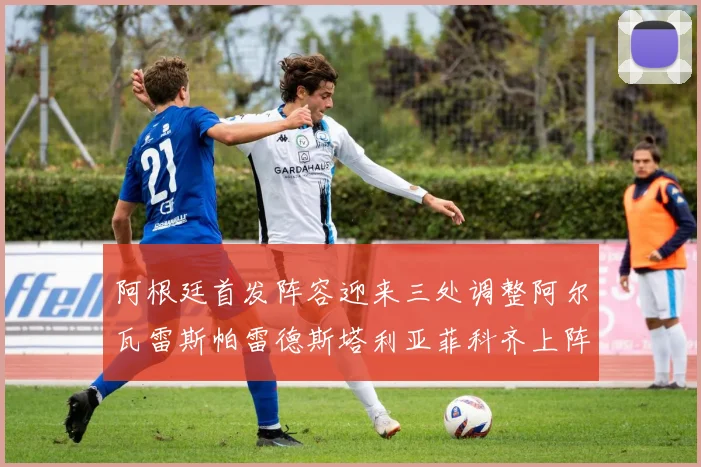 阿根廷首发阵容迎来三处调整阿尔瓦雷斯帕雷德斯塔利亚菲科齐上阵