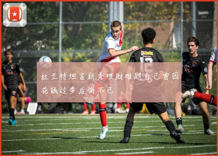 杜兰特坦言新秀理财难题自己曾因花钱过多后悔不已