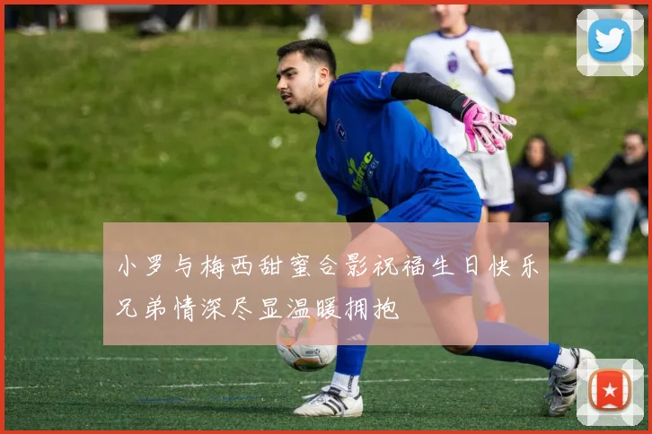 小罗与梅西甜蜜合影祝福生日快乐兄弟情深尽显温暖拥抱