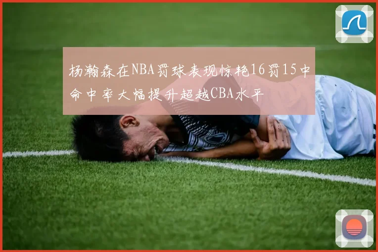 杨瀚森在NBA罚球表现惊艳16罚15中命中率大幅提升超越CBA水平