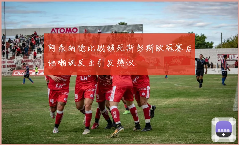 阿森纳德比战锁死斯彭斯欧冠赛后他嘲讽反击引发热议