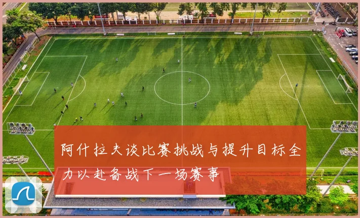 阿什拉夫谈比赛挑战与提升目标全力以赴备战下一场赛事