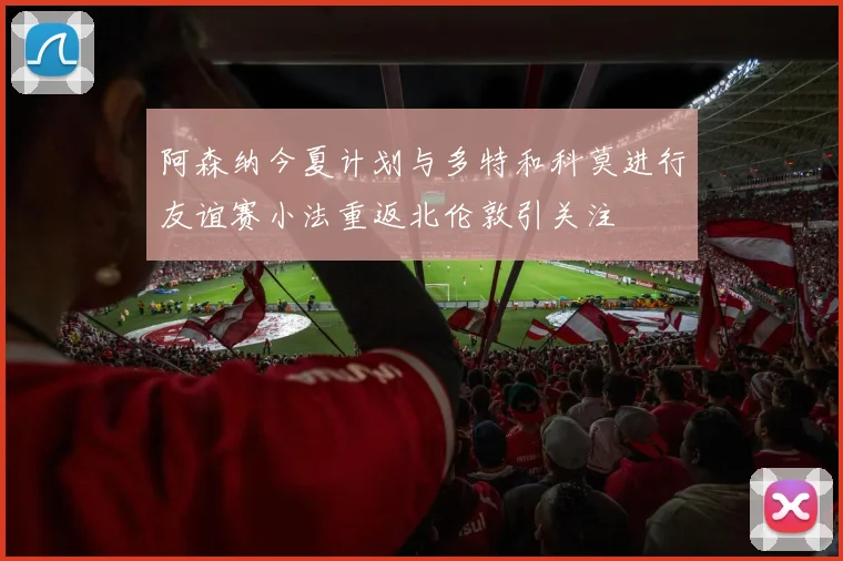 阿森纳今夏计划与多特和科莫进行友谊赛小法重返北伦敦引关注