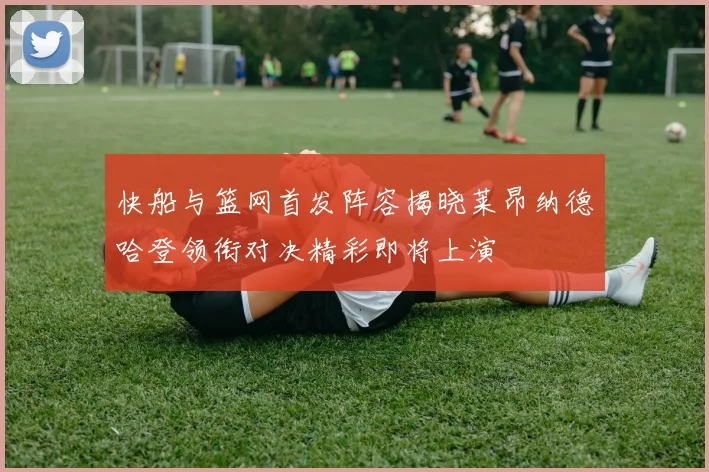 快船与篮网首发阵容揭晓莱昂纳德哈登领衔对决精彩即将上演