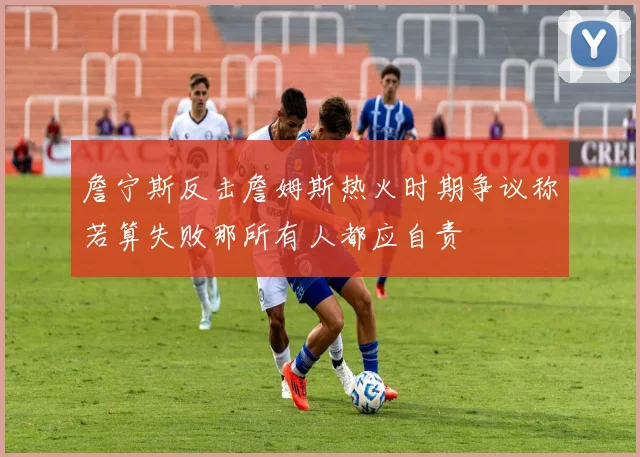 詹宁斯反击詹姆斯热火时期争议称若算失败那所有人都应自责