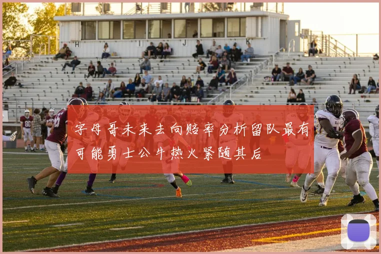 字母哥未来去向赔率分析留队最有可能勇士公牛热火紧随其后