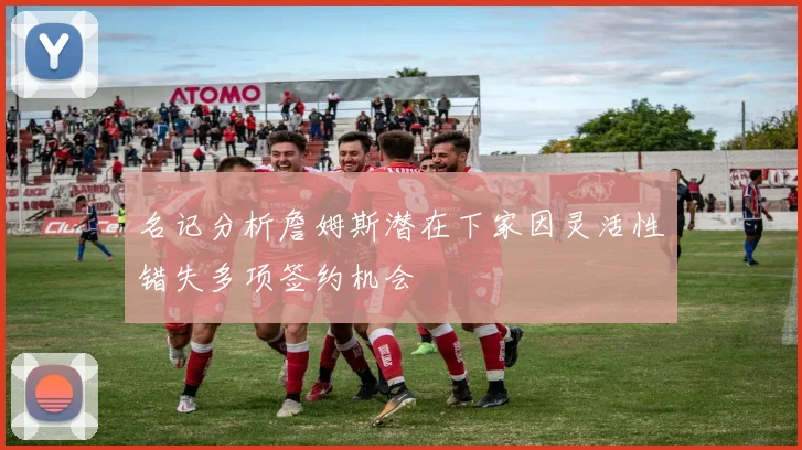 名记分析詹姆斯潜在下家因灵活性错失多项签约机会