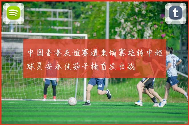 中国香港友谊赛遭柬埔寨逆转中超球员安永佳茹子楠首发出战