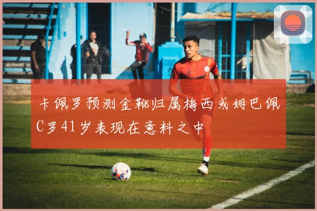卡佩罗预测金靴归属梅西或姆巴佩C罗41岁表现在意料之中