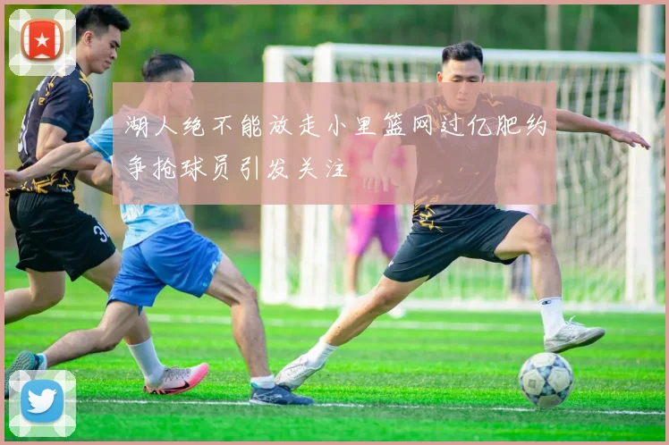湖人绝不能放走小里篮网过亿肥约争抢球员引发关注