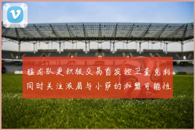 猛龙队更积极交易首发控卫奎克利同时关注浓眉与小萨的加盟可能性