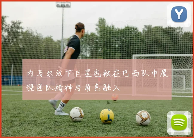 内马尔放下巨星包袱在巴西队中展现团队精神与角色融入