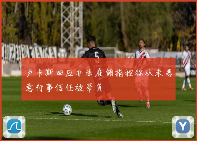卢卡斯回应非法雇佣指控称从未恶意行事信任被辜负