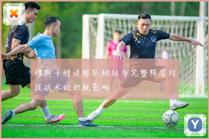 穆斯卡特谈球队韧劲与完整阵容对技战术的积极影响
