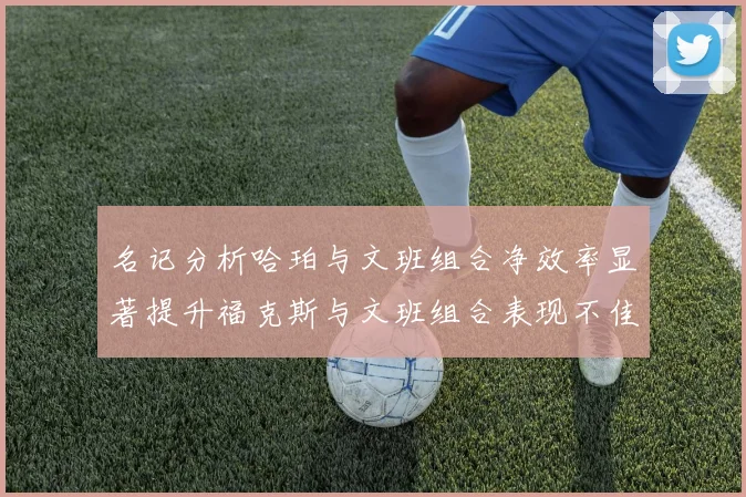 名记分析哈珀与文班组合净效率显著提升福克斯与文班组合表现不佳差距明显