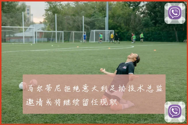 马尔蒂尼拒绝意大利足协技术总监邀请或将继续留任现职