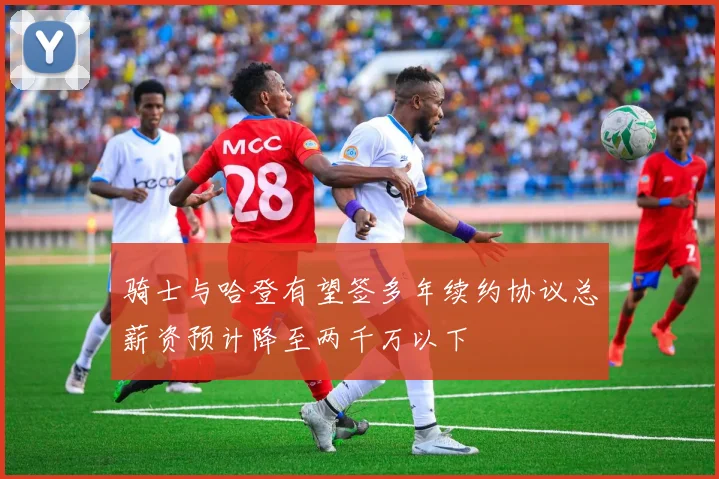 骑士与哈登有望签多年续约协议总薪资预计降至两千万以下