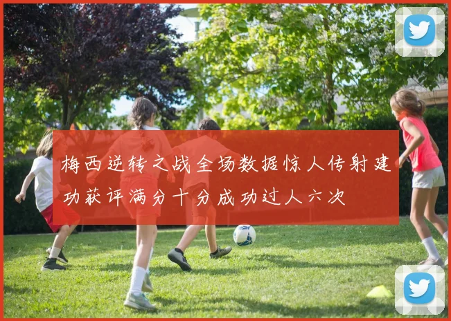 梅西逆转之战全场数据惊人传射建功获评满分十分成功过人六次